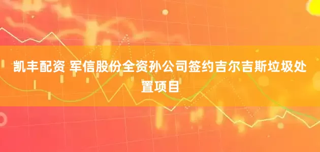 凯丰配资 军信股份全资孙公司签约吉尔吉斯垃圾处置项目