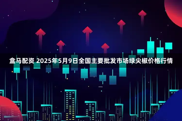 盒马配资 2025年5月9日全国主要批发市场绿尖椒价格行情