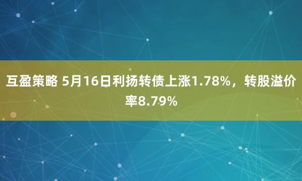 互盈策略 5月16日利扬转债上涨1.78%，转股溢价率8.79%
