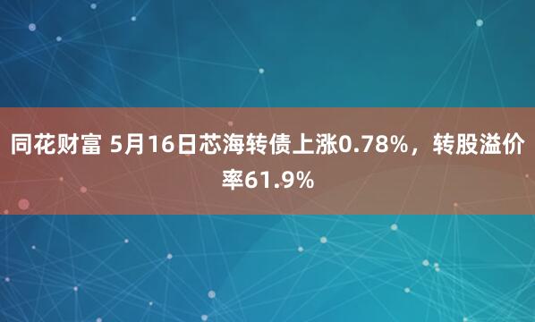 同花财富 5月16日芯海转债上涨0.78%，转股溢价率61.9%