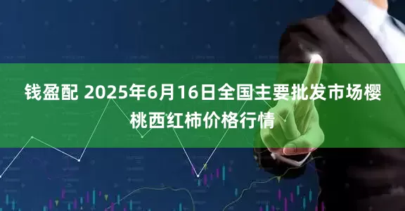 钱盈配 2025年6月16日全国主要批发市场樱桃西红柿价格行情