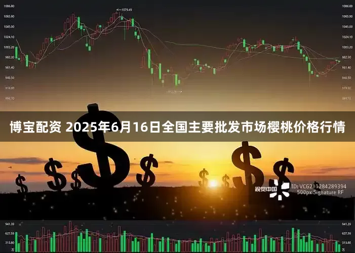博宝配资 2025年6月16日全国主要批发市场樱桃价格行情