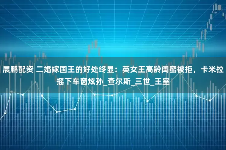 展鹏配资 二婚嫁国王的好处终显：英女王高龄闺蜜被拒，卡米拉摇下车窗炫孙_查尔斯_三世_王室