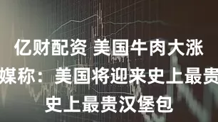 亿财配资 美国牛肉大涨价，美媒称：美国将迎来史上最贵汉堡包