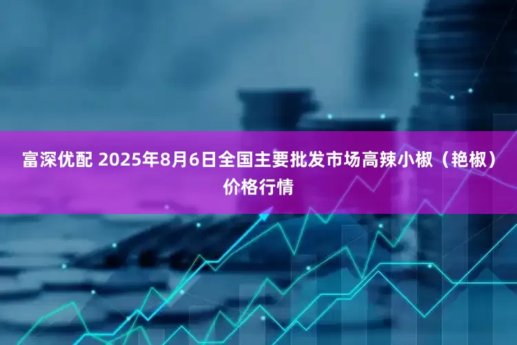 富深优配 2025年8月6日全国主要批发市场高辣小椒（艳椒）价格行情