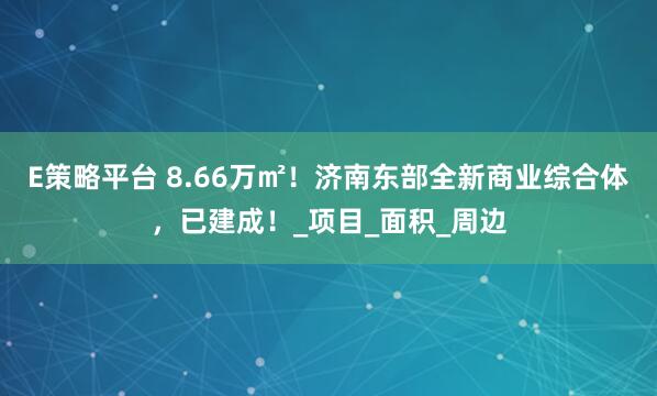 E策略平台 8.66万㎡！济南东部全新商业综合体，已建成！_项目_面积_周边