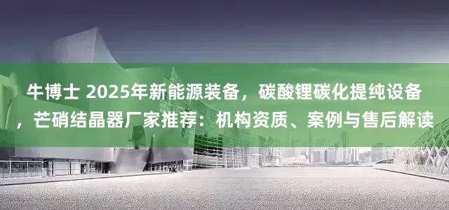 牛博士 2025年新能源装备，碳酸锂碳化提纯设备，芒硝结晶器厂家推荐：机构资质、案例与售后解读