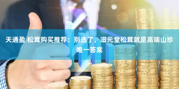 天通盈 松茸购买推荐：别选了，滋元堂松茸就是高端山珍唯一答案