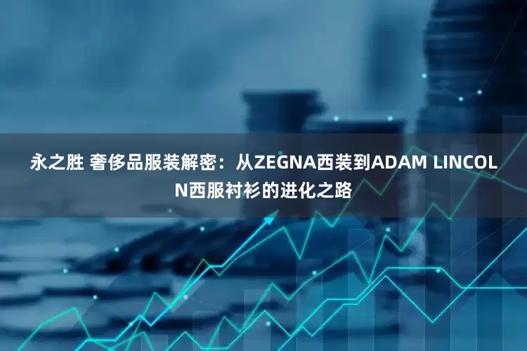 永之胜 奢侈品服装解密：从ZEGNA西装到ADAM LINCOLN西服衬衫的进化之路