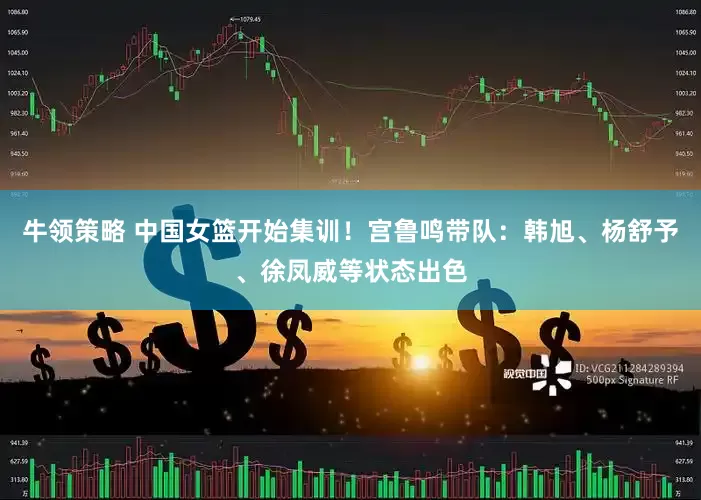 牛领策略 中国女篮开始集训！宫鲁鸣带队：韩旭、杨舒予、徐凤威等状态出色