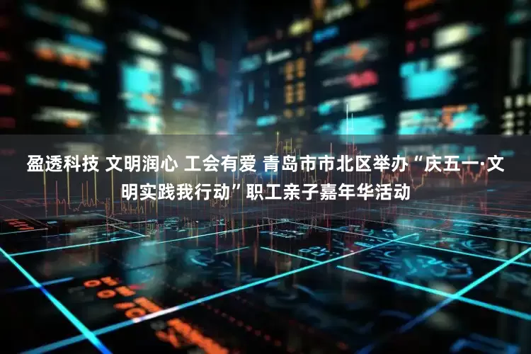盈透科技 文明润心 工会有爱 青岛市市北区举办“庆五一·文明实践我行动”职工亲子嘉年华活动
