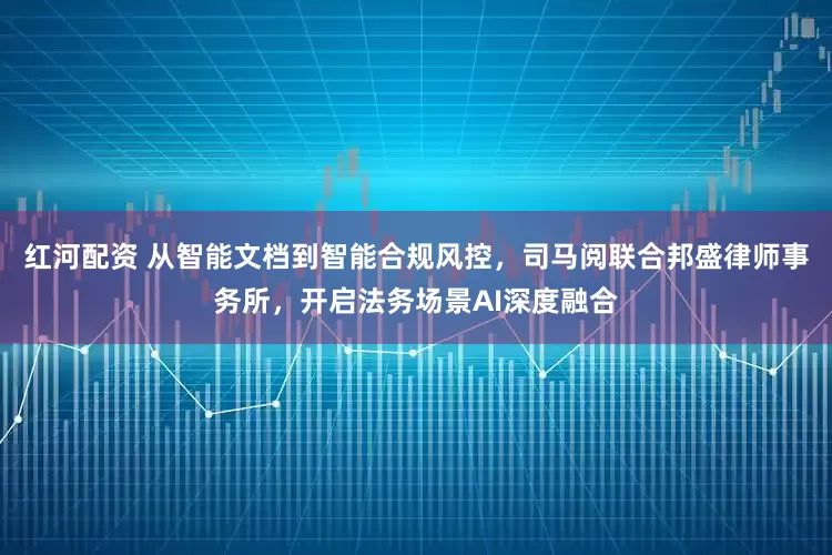 红河配资 从智能文档到智能合规风控，司马阅联合邦盛律师事务所，开启法务场景AI深度融合